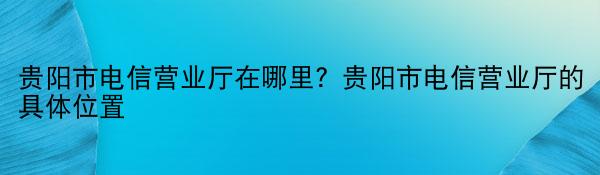 贵阳市电信营业厅在哪里？贵阳市电信营业厅的具体位置