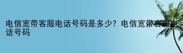 电信宽带客服电话号码是多少？电信宽带客服电话号码